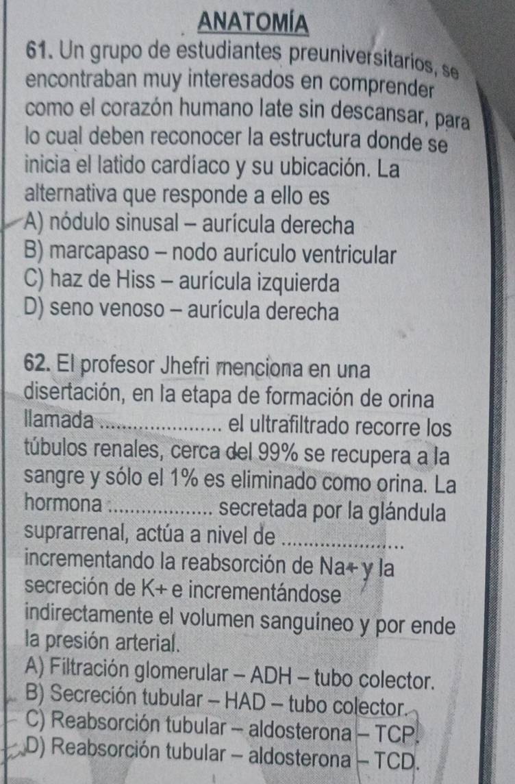 ANATOMÍA
61. Un grupo de estudiantes preuniversitarios, se
encontraban muy interesados en comprender
como el corazón humano late sin descansar, para
lo cual deben reconocer la estructura donde se
inicia el latido cardíaco y su ubicación. La
alternativa que responde a ello es
*A) nódulo sinusal - aurícula derecha
B) marcapaso - nodo aurículo ventricular
C) haz de Hiss - aurícula izquierda
D) seno venoso - aurícula derecha
62. El profesor Jhefri menciona en una
disertación, en la etapa de formación de orina
llamada _el ultrafiltrado recorre los
túbulos renales, cerca del 99% se recupera a la
sangre y sólo el 1% es eliminado como orina. La
hormona _secretada por la glándula
suprarrenal, actúa a nivel de_
incrementando la reabsorción de Na+ y la
secreción de K+ e incrementándose
indirectamente el volumen sanguíneo y por ende
la presión arterial.
A) Filtración glomerular - ADH - tubo colector.
B) Secreción tubular - HAD - tubo colector.
C) Reabsorción tubular - aldosterona - TCP.
D) Reabsorción tubular - aldosterona - TCD.