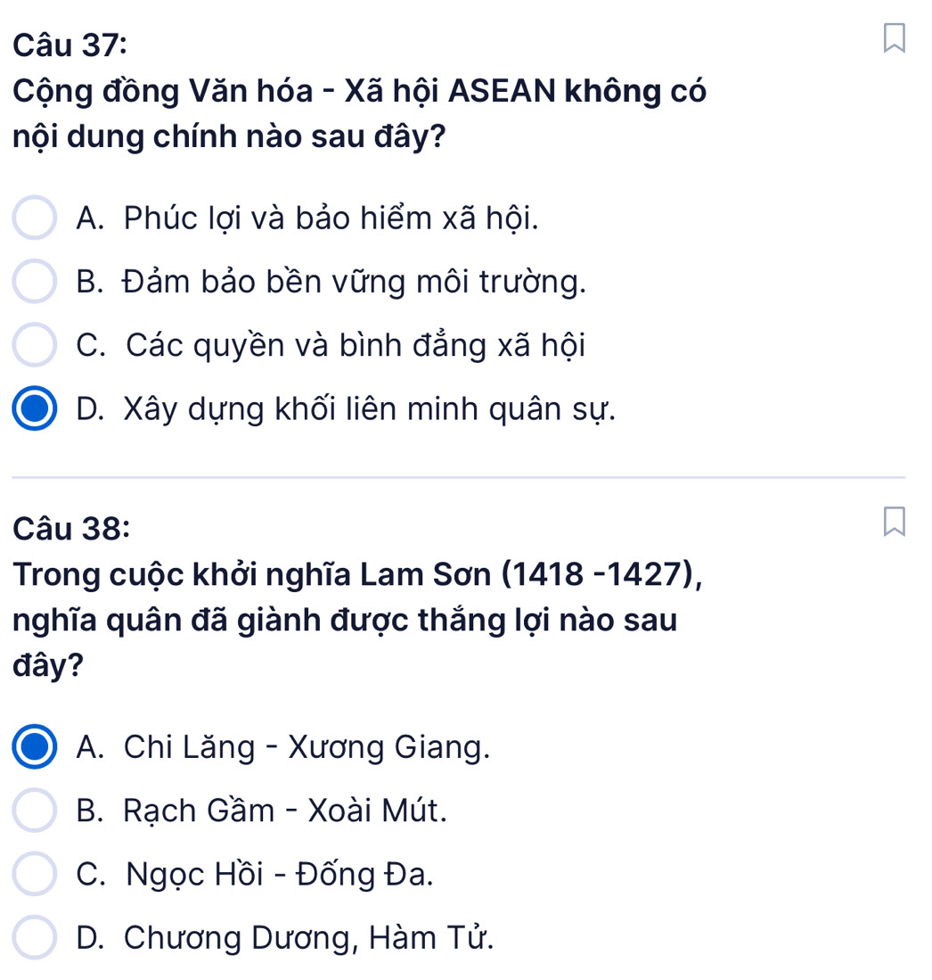 Cộng đồng Văn hóa - Xã hội ASEAN không có
nội dung chính nào sau đây?
A. Phúc lợi và bảo hiểm xã hội.
B. Đảm bảo bền vững môi trường.
C. Các quyền và bình đẳng xã hội
D. Xây dựng khối liên minh quân sự.
Câu 38:
* Trong cuộc khởi nghĩa Lam Sơn (1418 -1427),
nghĩa quân đã giành được thắng lợi nào sau
đây?
A. Chi Lăng - Xương Giang.
B. Rạch Gầm - Xoài Mút.
C. Ngọc Hồi - Đống Đa.
D. Chương Dương, Hàm Tử.