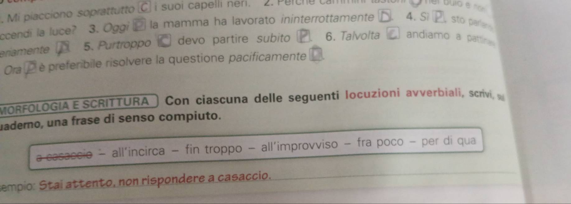 Mi piacciono soprattutto ` i suoi capelli ner . 
ccendi la luce? 3. Ōggi la mamma ha lavorato ininterrottamente 4. Sì sto parlany 
eriamente 5. Purtroppo devo partire subito 
6. Talvolta andiamo a pattina 
Ora è preferibile risolvere la questione pacificamente 
MORFOLOGIA E SCRITTURA a Con ciascuna delle seguenti locuzioni avverbiali, scrivi, s 
uaderno, una frase di senso compiuto. 
a casaccio - all’incirca - fin troppo - all’improvviso - fra poco - per di qua 
sempio: Stai attento, non rispondere a casaccio.