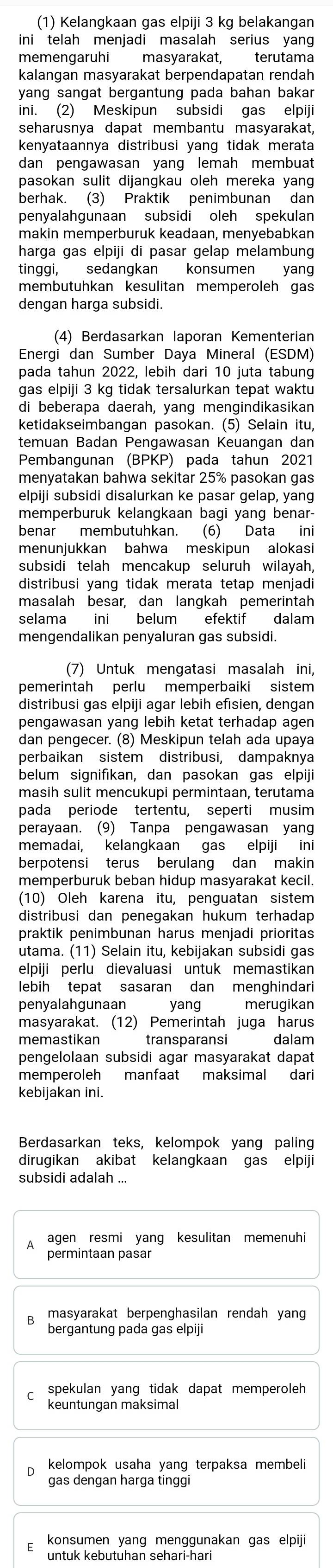 (1) Kelangkaan gas elpiji 3 kg belakangan
ini telah menjadi masalah serius yan
memengaruhi masyarakat, terutama
kalangan masyarakat berpendapatan rendah
yang sangat bergantung pada bahan bakar
ini. (2) Meskipun subsidi gas elpiji
seharusnya dapat membantu masyarakat,
kenyataannya distribusi yang tidak merata
dan pengawasan yang lemah membuat
pasokan sulit dijangkau oleh mereka yang
berhak. (3) Praktik penimbunan dan
penyalahgunaan subsidi oleh spekulan
makin memperburuk keadaan, menyebabkan
harga gas elpiji di pasar gelap melambung
tinggi, sedangkan konsumen yang
membutuhkan kesulitan memperoleh gas
dengan harga subsidi.
(4) Berdasarkan laporan Kementerian
Energi dan Sumber Daya Mineral (ESDM)
pada tahun 2022, lebih dari 10 juta tabung
gas elpiji 3 kg tidak tersalurkan tepat waktu
di beberapa daerah, yang mengindikasikan
ketidakseimbangan pasokan. (5) Selain itu,
temuan Badan Pengawasan Keuangan dan
Pembangunan (BPKP) pada tahun 2021
menyatakan bahwa sekitar 25% pasokan gas
elpiji subsidi disalurkan ke pasar gelap, yang
memperburuk kelangkaan bagi yang benar-
benar membutuhkan. (6) Data ini
menunjukkan bahwa meskipun alokasi
subsidi telah mencakup seluruh wilayah,
distribusi yang tidak merata tetap menjadi
masalah besar, dan langkah pemerintah
selama ini belum efektif dalam
mengendalikan penyaluran gas subsidi.
(7) Untuk mengatasi masalah ini,
pemerintah perlu memperbaiki sistem
distribusi gas elpiji agar lebih efısien, dengan
pengawasan yang lebih ketat terhadap agen
dan pengecer. (8) Meskipun telah ada upaya
perbaikan sistem distribusi, dampaknya
belum signifıkan, dan pasokan gas elpiji
masih sulit mencukupi permintaan, terutama
pada periode tertentu, seperti musim
perayaan. (9) Tanpa pengawasan yang
memadai, kelangkaan gas elpiji ini
berpotensi terus berulang dan makin
memperburuk beban hidup masyarakat kecil.
(10) Oleh karena itu, penguatan sistem
distribusi dan penegakan hukum terhadap 
praktik penimbunan harus menjadi prioritas
utama. (11) Selain itu, kebijakan subsidi gas
elpiji perlu dievaluasi untuk memastikan
lebih tepat sasaran dan menghindari
penyalahgunaan yang merugikan
masyarakat. (12) Pemerintah juga harus
memastikan transparansi  dalam
pengelolaan subsidi agar masyarakat dapat
memperoleh manfaat maksimal dari
kebijakan ini.
Berdasarkan teks, kelompok yang paling
dirugikan akibat kelangkaan gas elpiji
subsidi adalah ...
agen resmi yang kesulitan memenuhi
permintaan pasar
masyarakat berpenghasilan rendah yang
bergantung pada gas elpiji
spekulan yang tidak dapat memperoleh 
keuntungan maksimal
kelompok usaha yang terpaksa membeli 
gas dengan harga tinggi
konsumen yang menggunakan gas elpiji
untuk kebutuhan sehari-hari