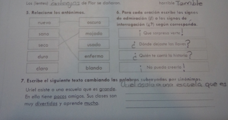 Los (lentes) _de Flor se dañaron. horrible
5. Relaciona los antónimos. 6. Para cada oración escribe los signos
de admiración (¡!) o los signos de
nuevo oscuro interrogación (¿?) según corresponda.
sano mojado Que sorpresa verte
seco usado Dónde dejaste las llaves
duro enfermo Quién te contó la historia
claro blando * No puedo creerlo
7. Escribe el siguiente texto cambiando las palabras subrayadas por sinónimos.
_
_
Uriel asiste a una escuela que es grande.
_
En ella tiene pocos amigos. Sus clases son
_
muy divertidas y aprende mucho.