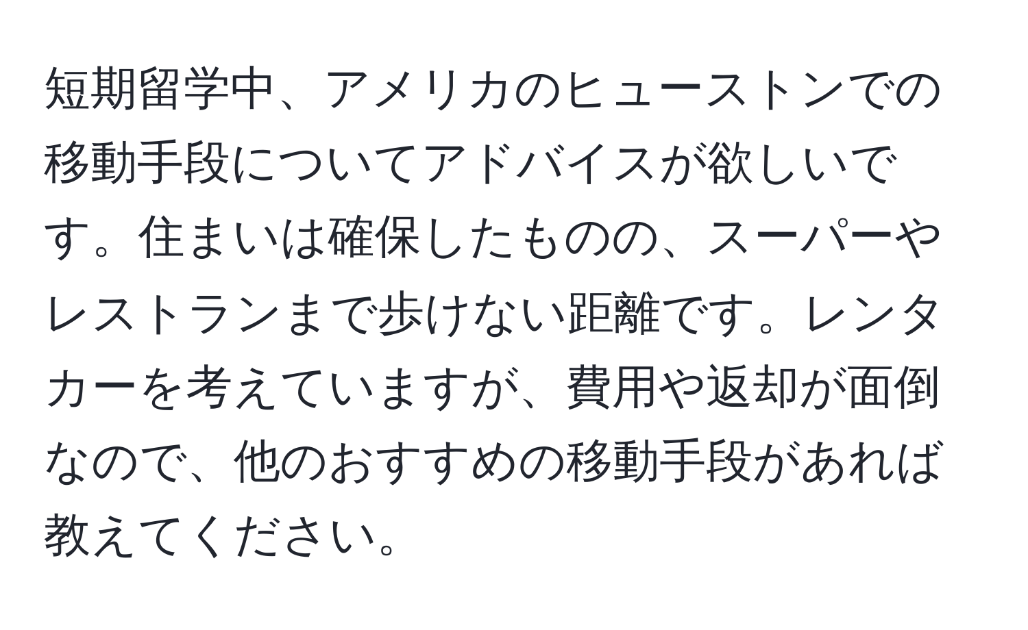 短期留学中、アメリカのヒューストンでの移動手段についてアドバイスが欲しいです。住まいは確保したものの、スーパーやレストランまで歩けない距離です。レンタカーを考えていますが、費用や返却が面倒なので、他のおすすめの移動手段があれば教えてください。