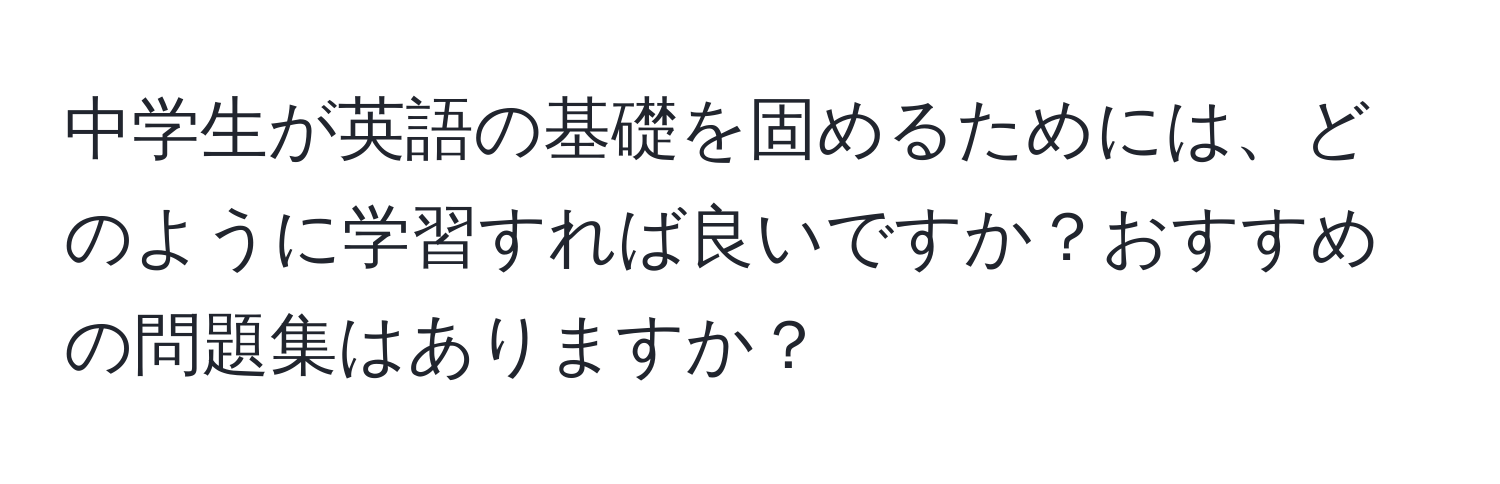 中学生が英語の基礎を固めるためには、どのように学習すれば良いですか？おすすめの問題集はありますか？