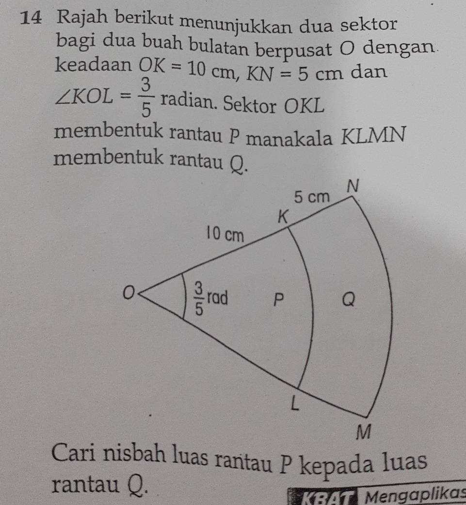 Rajah berikut menunjukkan dua sektor
bagi dua buah bulatan berpusat O dengan.
keadaan OK=10cm,KN=5cm dan
∠ KOL= 3/5  radian. Sektor OKL
membentuk rantau P manakala KLMN
membentuk rantau Q.
Cari nisbah luas rantau P kepada luas
rantau Q.
Mengaplikas