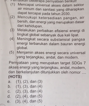 Peratikan beberapa pernyataan berikut!
(1) Mencapai universal akses dalam sektor
air minum dan sanitasi yang diharapkan
dapat tercapai pada tahun 2030.
(2) Mencukupi ketersediaan pangan, air
bersih, dan energi yang merupakan dasar
dari kehidupan.
(3) Melakukan perbaikan efisiensi energi di
tingkat global sebanyak dua kali lipat.
(4) Meningkat secara substansial pangsa
energi terbarukan dalam bauran energi
global.
(5) Menjamin akses energi secara universal
yang terjangkau, andal, dan modern.
Pernyataan yang merupakan target SDGs 7
akses energi yang terjangkau, andal, modern,
dan berkelanjutan ditunjukkan oleh nomor ....
(HOTS)
a. (1), (2), , dan (3)
b. (1), (3) , dan (4)
c. (2), (3) ), dan (4)
d. (2), (4), , dan (5)
e. (3), (4), ), dan (5)