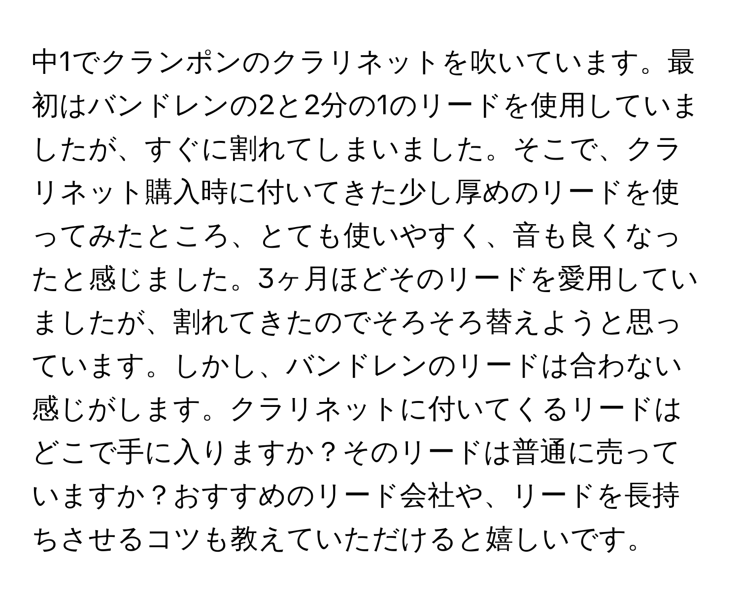 中1でクランポンのクラリネットを吹いています。最初はバンドレンの2と2分の1のリードを使用していましたが、すぐに割れてしまいました。そこで、クラリネット購入時に付いてきた少し厚めのリードを使ってみたところ、とても使いやすく、音も良くなったと感じました。3ヶ月ほどそのリードを愛用していましたが、割れてきたのでそろそろ替えようと思っています。しかし、バンドレンのリードは合わない感じがします。クラリネットに付いてくるリードはどこで手に入りますか？そのリードは普通に売っていますか？おすすめのリード会社や、リードを長持ちさせるコツも教えていただけると嬉しいです。