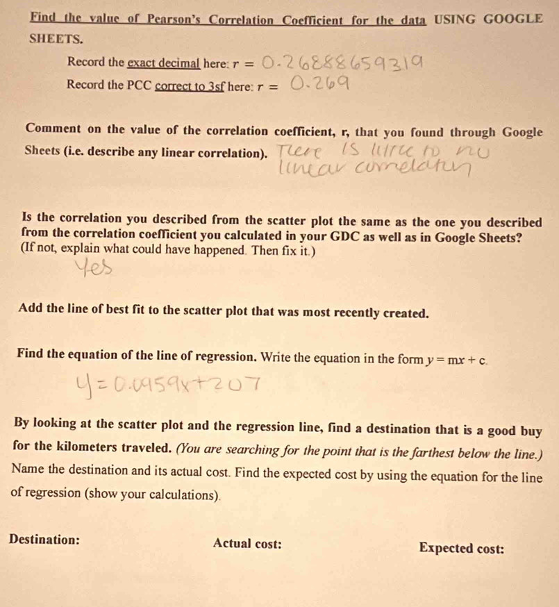 Find the value of Pearson’s Correlation Coefficient for the data USING GOOGLE 
SHEETS. 
Record the exact decimal here: r=
Record the PCC correct to 3sf here: r=
Comment on the value of the correlation coefficient, r, that you found through Google 
Sheets (i.e. describe any linear correlation). 
Is the correlation you described from the scatter plot the same as the one you described 
from the correlation coefficient you calculated in your GDC as well as in Google Sheets? 
(If not, explain what could have happened. Then fix it.) 
Add the line of best fit to the scatter plot that was most recently created. 
Find the equation of the line of regression. Write the equation in the form y=mx+c. 
By looking at the scatter plot and the regression line, find a destination that is a good buy 
for the kilometers traveled. (You are searching for the point that is the farthest below the line.) 
Name the destination and its actual cost. Find the expected cost by using the equation for the line 
of regression (show your calculations). 
Destination: Actual cost: Expected cost:
