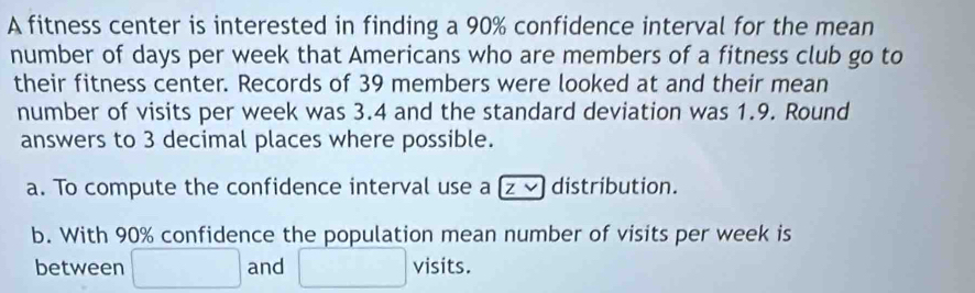 A fitness center is interested in finding a 90% confidence interval for the mean 
number of days per week that Americans who are members of a fitness club go to 
their fitness center. Records of 39 members were looked at and their mean 
number of visits per week was 3.4 and the standard deviation was 1.9. Round 
answers to 3 decimal places where possible. 
a. To compute the confidence interval use a z ⓥ distribution. 
b. With 90% confidence the population mean number of visits per week is 
between □ and □ visits.