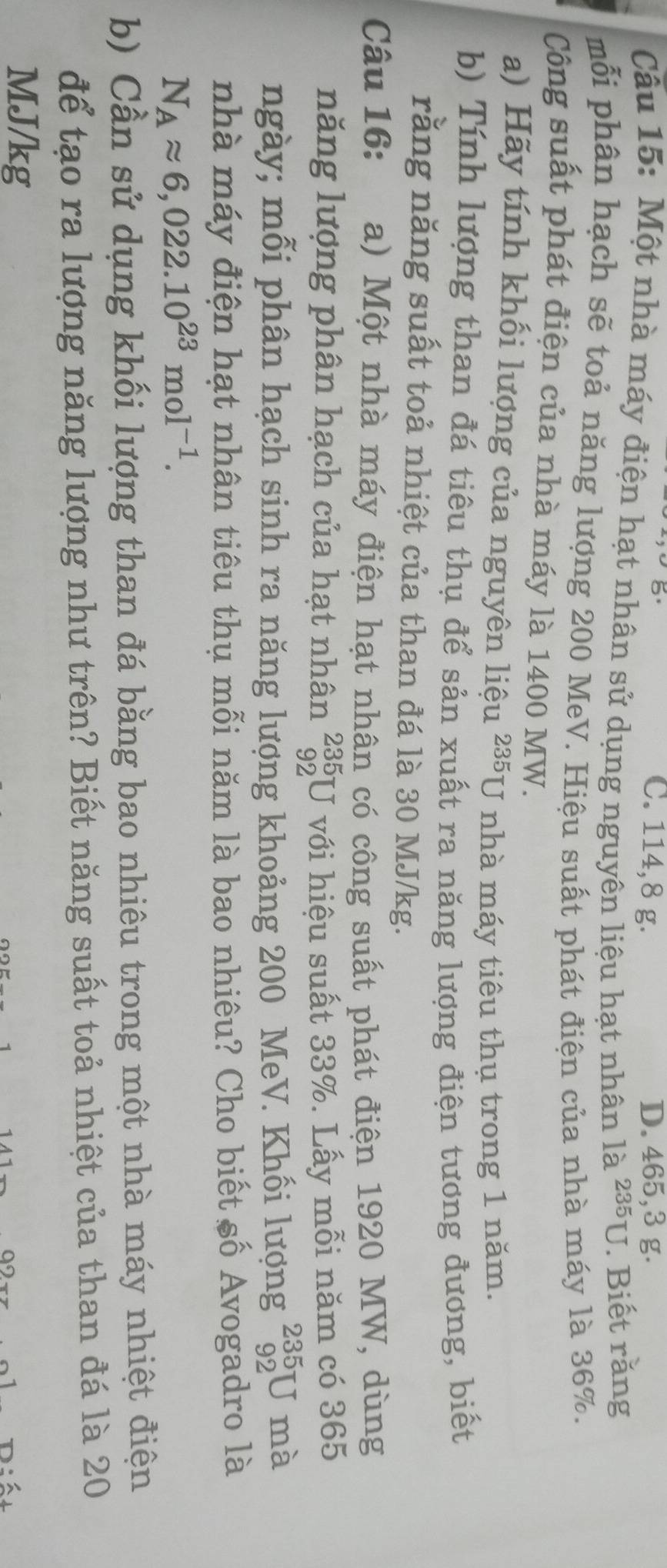 C. 114,8 g. D. 465,3 g.
Cầu 15: Một nhà máy điện hạt nhân sử dụng nguyên liệu hạt nhân 1a^(235)U. Biết răng
mỗi phân hạch sẽ toả năng lượng 200 MeV. Hiệu suất phát điện của nhà máy là 36%.
Công suất phát điện của nhà máy là 1400 MW.
a) Hãy tính khối lượng của nguyên liệu ² *U nhà máy tiêu thụ trong 1 năm.
2.25
b) Tính lượng than đá tiêu thụ để sản xuất ra năng lượng điện tương đương, biết
rằng năng suất toả nhiệt của than đá là 30 MJ/kg.
Câu 16: a) Một nhà máy điện hạt nhân có công suất phát điện 1920 MW, dùng
năng lượng phân hạch của hạt nhân _(92)^(235)U với hiệu suất 33%. Lấy mỗi năm có 365
ngày; mỗi phân hạch sinh ra năng lượng khoảng 200 MeV. Khối lượng _(92)^(235)U mà
nhà máy điện hạt nhân tiêu thụ mỗi năm là bao nhiêu? Cho biết số Avogadro là
N_Aapprox 6,022.10^(23)mol^(-1). 
b) Cần sử dụng khối lượng than đá bằng bao nhiêu trong một nhà máy nhiệt điện
để tạo ra lượng năng lượng như trên? Biết năng suất toả nhiệt của than đá là 20
MJ/kg