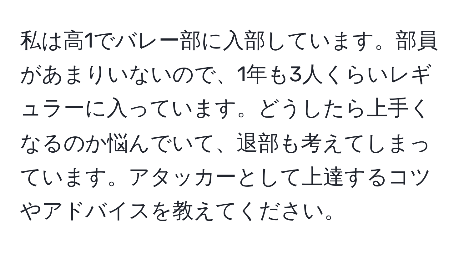 私は高1でバレー部に入部しています。部員があまりいないので、1年も3人くらいレギュラーに入っています。どうしたら上手くなるのか悩んでいて、退部も考えてしまっています。アタッカーとして上達するコツやアドバイスを教えてください。