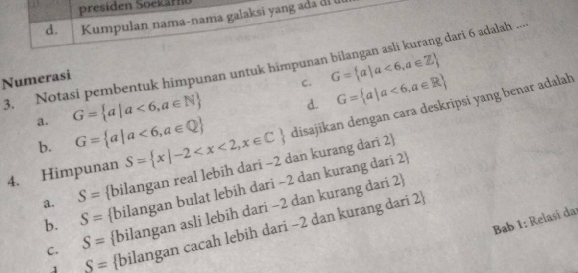 presiden Soekar
d. Kumpulan nama-nama galaksi yang ada di 
3. Notasi pembentuk himpunan untuk himpunan bilangan asli kurang dari 6 adalah .... G= a|a<6,a∈ Z
Numerasi
C. G= a|a<6,a∈ R
a. G= a|a<6,a∈ N
d.
4. Himpunan S= x|-2 disajikan dengan cara deskripsi yang benar adalah
b. G= a|a<6,a∈ Q
a. S= bilangan real lebih dari −2 dan kurang dari 2 
b. S= bilangan bulat lebih dari −2 dan kurang dari 2 
C. S= bilangan asli lebih dari −2 dan kurang dari 2 
Bab 1: Relasi da
1 _ S= bilangan cacah lebih dari −2 dan kurang dari 2 