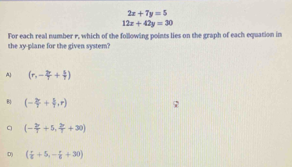 2x+7y=5
12x+42y=30
For each real number r, which of the following points lies on the graph of each equation in
the xy -plane for the given system?
A) (r,- 2r/7 + 5/7 )
B) (- 2r/7 + 5/7 ,r)
C (- 2r/7 +5, 2r/7 +30)
D) ( r/6 +5,- r/6 +30)