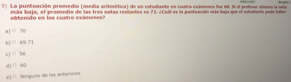 La puntuación promedio (media aritmética) de un estudiante en cuatro exámenes fue 68. Si el profesor elimina la nota 06021507 Weight::1
más baja, el promedio de las tres notas restantes es 72. Cuál es la puntuación más baja que el estudiante pudo haber
obtenido en los cuatro exámenes?
a)○ 70
b)○ 69.71
c)〇 56
d)○ 60
e)○ Ninguno de los anteriores