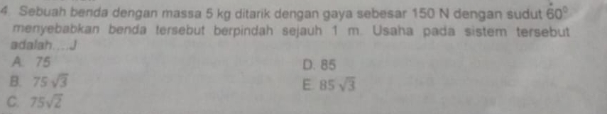 Sebuah benda dengan massa 5 kg ditarik dengan gaya sebesar 150 N dengan sudut 60°
menyebabkan benda tersebut berpindah sejauh 1 m. Usaha pada sistem tersebut
adalah....J
A. 75 D. 85
B. 75sqrt(3) E. 85sqrt(3)
C. 75sqrt(2)