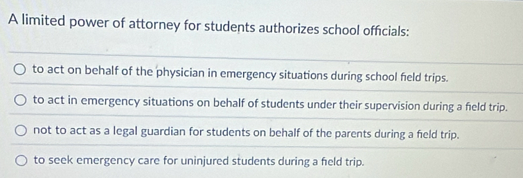 A limited power of attorney for students authorizes school officials:
to act on behalf of the physician in emergency situations during school feld trips.
to act in emergency situations on behalf of students under their supervision during a feld trip.
not to act as a legal guardian for students on behalf of the parents during a field trip.
to seek emergency care for uninjured students during a feld trip.