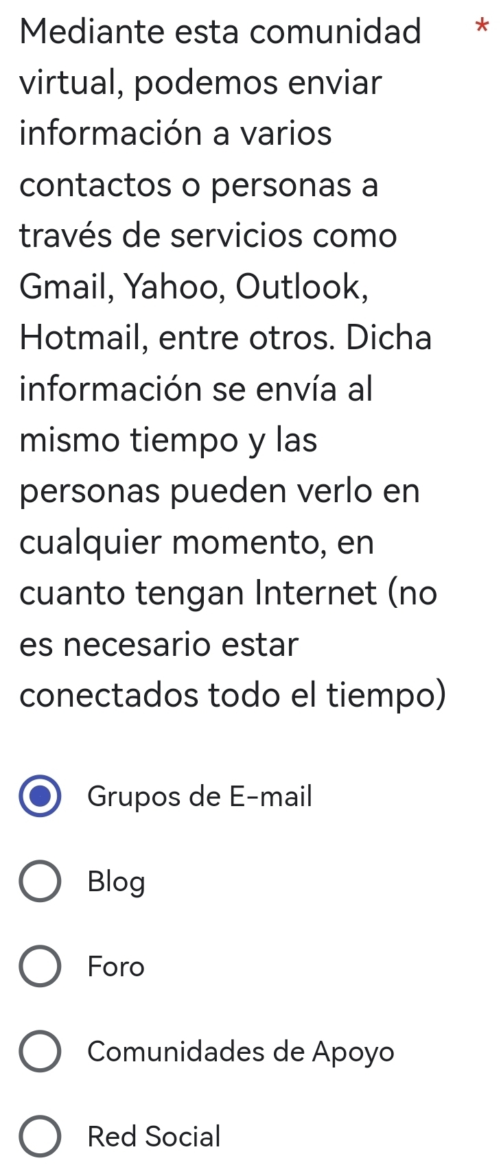 Mediante esta comunidad *
virtual, podemos enviar
información a varios
contactos o personas a
través de servicios como
Gmail, Yahoo, Outlook,
Hotmail, entre otros. Dicha
información se envía al
mismo tiempo y las
personas pueden verlo en
cualquier momento, en
cuanto tengan Internet (no
es necesario estar
conectados todo el tiempo)
Grupos de E-mail
Blog
Foro
Comunidades de Apoyo
Red Social