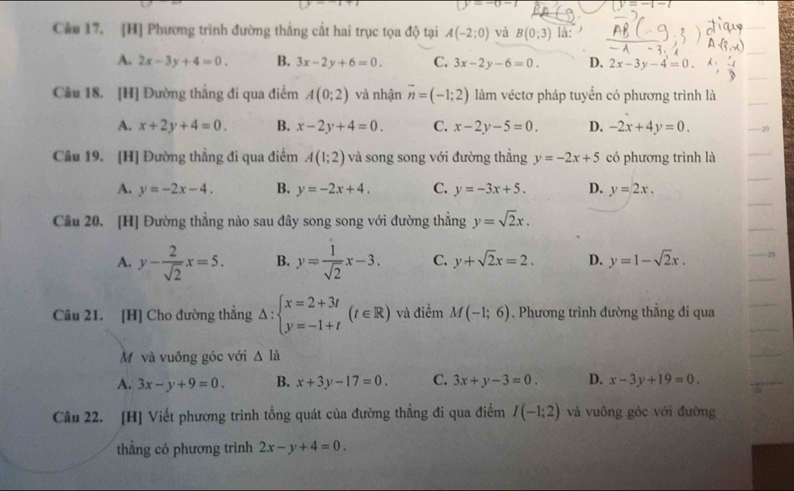 y=-0-t
(y=-1-t
Cầu 17. [H] Phương trình đường thắng cắt hai trục tọa độ tại A(-2;0) và B(0;3) là:
A. 2x-3y+4=0. B. 3x-2y+6=0. C. 3x-2y-6=0. D. 2x-3y-4=0.
Câu 18. [H] Đường thẳng đi qua điểm A(0;2) và nhận vector n=(-1;2) làm véctơ pháp tuyến có phương trình là
A. x+2y+4=0. B. x-2y+4=0. C. x-2y-5=0. D. -2x+4y=0.
Câu 19. [H] Đường thẳng đi qua điểm A(1;2) và song song với đường thắng y=-2x+5 có phương trình là
A. y=-2x-4. B. y=-2x+4. C. y=-3x+5. D. y=2x.
Câu 20. [H] Đường thẳng nào sau đây song song với đường thẳng y=sqrt(2)x.
A. y- 2/sqrt(2) x=5. B. y= 1/sqrt(2) x-3. C. y+sqrt(2)x=2. D. y=1-sqrt(2)x.
29
Câu 21. [H] Cho đường thẳng △ :beginarrayl x=2+3t y=-1+tendarray. (t∈ R) và điểm M(-1;6). Phương trình đường thắng đi qua
Mỹ và vuông góc với △ Ihat a
A. 3x-y+9=0. B. x+3y-17=0. C. 3x+y-3=0. D. x-3y+19=0.
Câu 22. [H] Viết phương trình tổng quát của đường thẳng đi qua điểm I(-1;2) và vuông góc với đường
thẳng có phương trình 2x-y+4=0.