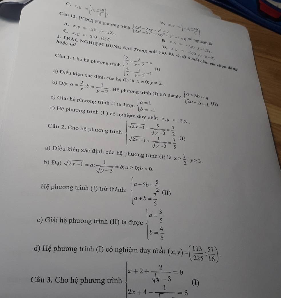 C. x,y=(3; (-49)/4 ).
D.
A. x,y=1;0,(-1;2). x,y=[-3; (-49)/4 ].
Câu 12. [VDC] Hệ phương trình beginarrayl 2x^2-2xy-y^2=2 2x^3-3x^2-3xy^2-y^3+1=0endarray. B. x,y=-1;0,(-1;2). x,y=-1;0,(-1;-2).
C. x,y=2;0,(1;2).
có nghiệm là
hoặc sai
D.
2. TRÁC NGHIỆM ĐÚNG SAI Trong mỗi ý a), b), c), d) ở mỗi câu, em chọn đùng
Câu 1. Cho hệ phương trình beginarrayl  2/x + 3/y-2 =4  4/x - 1/y-2 =1endarray. (1)
a) Điều kiện xác định của hệ (I) là x!= 0;y!= 2.
b) Đặt a= 2/x ;b= 1/y-2 . Hệ phương trình (I) trở thành: beginarrayl a+3b=4 2a-b=1endarray.
c) Giải hệ phương trình II ta được beginarrayl a=1 b=-1endarray.
(11)
d) Hệ phương trình (I ) có nghiệm duy nhất x,y=2;3.
Câu 2. Cho hệ phương trình beginarrayl sqrt(2x-1)- 5/sqrt(y-3) = 5/2  sqrt(2x-1)+ 1/sqrt(y-3) = 7/5 endarray. (1)
a) Điều kiện xác định của hệ phương trình (I) là x≥  1/2 ;y≥ 3.
b) Đặt sqrt(2x-1)=a; 1/sqrt(y-3) =b;a≥ 0;b>0.
Hệ phương trình (I) trở thành: beginarrayl a-5b= 5/2  a+b= 7/5 endarray. (11)
c) Giải hệ phương trình (II) ta được beginarrayl a= 3/5  b= 4/5 endarray.
d) Hệ phương trình (I) có nghiệm duy nhất (x;y)=( 113/225 ; 57/16 ).
Câu 3. Cho hệ phương trình beginarrayl x+2+ 2/sqrt(y-3) =9 2x+4- 1/x =8endarray. (I)