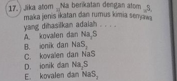 Jika atom 11 Na berikatan dengan atom _14S.
maka jenis ikatan dan rumus kimia senyawa
yang dihasilkan adalah . . . .
A. kovalen dan Na_2S
B. ionik dan NaS_2
C. kovalen dan NaS
D. ionik dan Na_2S
E. kovalen dan NaS_2