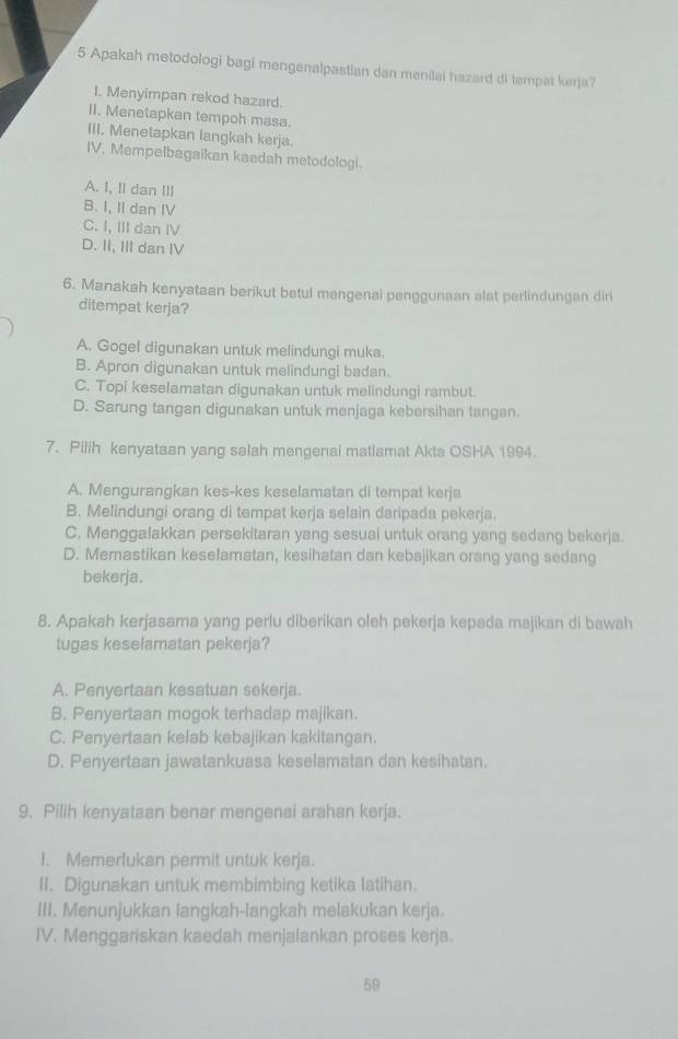 Apakah metodologi bagi mengenalpastian dan menilai hazard di tempat kerja?
I. Menyimpan rekod hazard.
II. Menetapkan tempoh masa.
III. Menetapkan langkah kerja.
IV. Mempelbagaikan kaedah metodologi.
A. I, II dan III
B. I, II dan IV
C. I, III dan IV
D. II, III dan IV
6. Manakah kenyataan berikut betul mengenal penggunaan alat perlindungen diri
ditempat kerja?
A. Gogel digunakan untuk melindungi muka.
B. Apron digunakan untuk melindungl badan.
C. Topi keselamatan digunakan untuk melindungi rambut.
D. Sarung tangan digunakan untuk menjaga kebersihan tangan.
7. Pilih kenyataan yang salah mengenai matiamat Akta OSHA 1994.
A. Mengurangkan kes-kes keselamatan di tempat kerja
B. Melindungi orang di tempat kerja selain daripada pekerja.
C. Menggalakkan persekitaran yang sesual untuk orang yang sedang bekerja.
D. Memastikan keselamatan, kesihatan dan kebajikan orang yang sedang
bekerja.
8. Apakah kerjasama yang perlu diberikan oleh pekerja kepada majikan di bawah
tugas keselamatan pekerja?
A. Penyertaan kesatuan sekerja.
B. Penyertaan mogok terhadap majikan.
C. Penyertaan kelab kebajikan kakitangan.
D. Penyertaan jawatankuasa keselamatan dan kesihatan.
9. Pilih kenyataan benar mengenai arahan kerja.
I. Memerlukan permit untuk kerja.
II. Digunakan untuk membimbing ketika latihan.
III. Menunjukkan langkah-langkah melakukan kerja.
IV. Menggariskan kaedah menjalankan proses kerja.
59