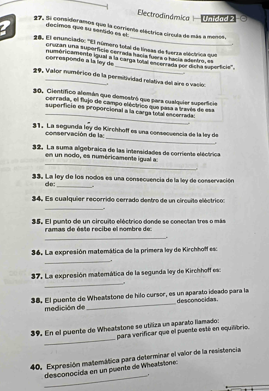 Electrodinámica Unidad 2
27. Si consideramos que la corriente eléctrica circula de más a menos
decimos que su sentido es el:
28. El enunciado: “El número total de líneas de fuerza eléctrica que
cruzan una superficie cerrada hacia fuera o hacia adentro, es
numéricamente igual a la carga total encerrada por dicha superficie",
corresponde a la ley de
29. Valor numérico de la permitividad relativa del aire o vacío:
.
30. Científico alemán que demostró que para cualquier superficie
_
cerrada, el flujo de campo eléctrico que pasa a través de esa
superficie es proporcional a la carga total encerrada:
_
31. La segunda ley de Kirchhoff es una consecuencia de la ley de
conservación de la:
.
32. La suma algebraica de las intensidades de corriente eléctrica
_
en un nodo, es numéricamente igual a:
33. La ley de los nodos es una consecuencia de la ley de conservación
de:_
.
34. Es cualquier recorrido cerrado dentro de un circuito eléctrico:
_.
35. El punto de un circuito eléctrico donde se conectan tres o más
ramas de éste recibe el nombre de:
_
36. La expresión matemática de la primera ley de Kirchhoff es:
_.
37. La expresión matemática de la segunda ley de Kirchhoff es:
__.
38. El puente de Wheatstone de hilo cursor, es un aparato ideado para la
medición de _desconocidas.
_
39. En el puente de Wheatstone se utiliza un aparato llamado:
para verificar que el puente esté en equilibrio.
40. Expresión matemática para determinar el valor de la resistencia
desconocida en un puente de Wheatstone:
_.