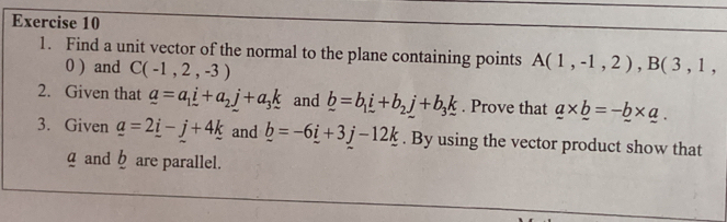 Find a unit vector of the normal to the plane containing points A(1,-1,2), B(3,1,
0 ) and C(-1,2,-3)
2. Given that _ a=a_1_ i+a_2_ j+a_3k and _ b=b_1_ i+b_2_ j+b_3_ k. Prove that _ a* _ b=-_ b* _ a. 
3. Given _ a=2_ i-_ j+4_ k and _ b=-6_ i+3j-12_ k. By using the vector product show that 
g and ☝ are parallel.