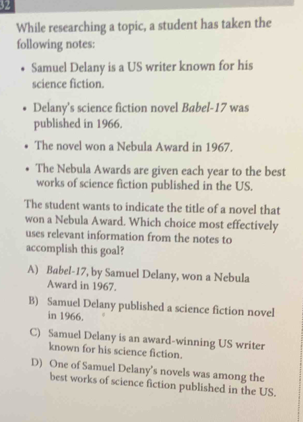 While researching a topic, a student has taken the
following notes:
Samuel Delany is a US writer known for his
science fiction.
Delany’s science fiction novel Babel- 17 was
published in 1966.
The novel won a Nebula Award in 1967.
The Nebula Awards are given each year to the best
works of science fiction published in the US.
The student wants to indicate the title of a novel that
won a Nebula Award. Which choice most effectively
uses relevant information from the notes to
accomplish this goal?
A) Babel-17, by Samuel Delany, won a Nebula
Award in 1967.
B) Samuel Delany published a science fiction novel
in 1966.
C) Samuel Delany is an award-winning US writer
known for his science fiction.
D) One of Samuel Delany’s novels was among the
best works of science fiction published in the US.