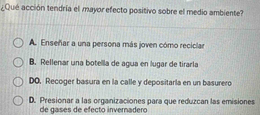 ¿Qué acción tendría el mayor efecto positivo sobre el medio ambiente?
A. Enseñar a una persona más joven cómo reciclar
B. Rellenar una botella de agua en lugar de tirarla
DO. Recoger basura en la calle y depositarla en un basurero
D. Presionar a las organizaciones para que reduzcan las emisiones
de gases de efecto invernadero