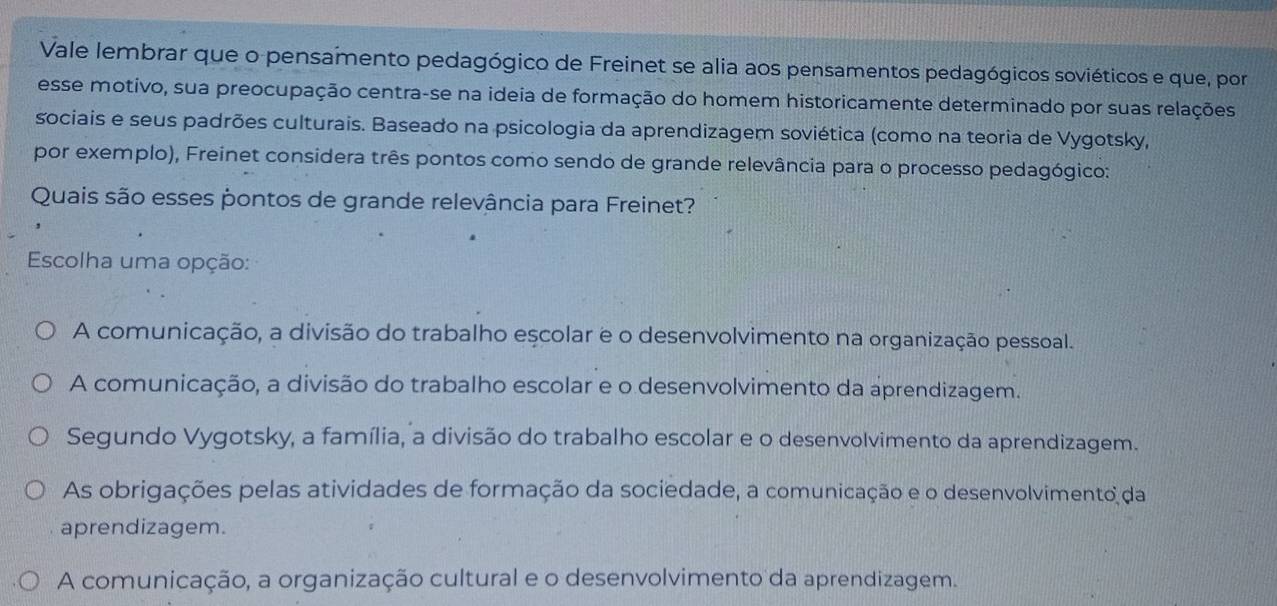 Vale lembrar que o pensamento pedagógico de Freinet se alia aos pensamentos pedagógicos soviéticos e que, por
esse motivo, sua preocupação centra-se na ideia de formação do homem historicamente determinado por suas relações
sociais e seus padrões culturais. Baseado na psicologia da aprendizagem soviética (como na teoria de Vygotsky,
por exemplo), Freinet considera três pontos como sendo de grande relevância para o processo pedagógico:
Quais são esses pontos de grande relevância para Freinet?
Escolha uma opção:
A comunicação, a divisão do trabalho escolar e o desenvolvimento na organização pessoal.
A comunicação, a divisão do trabalho escolar e o desenvolvimento da aprendizagem.
Segundo Vygotsky, a família, a divisão do trabalho escolar e o desenvolvimento da aprendizagem.
As obrigações pelas atividades de formação da sociedade, a comunicação e o desenvolvimento da
aprendizagem.
A comunicação, a organização cultural e o desenvolvimento da aprendizagem.