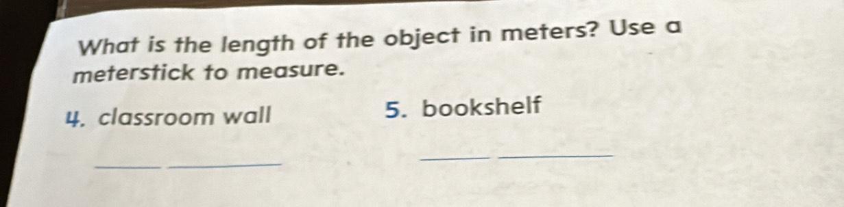 What is the length of the object in meters? Use a 
meterstick to measure. 
4. classroom wall 5. bookshelf 
_ 
_