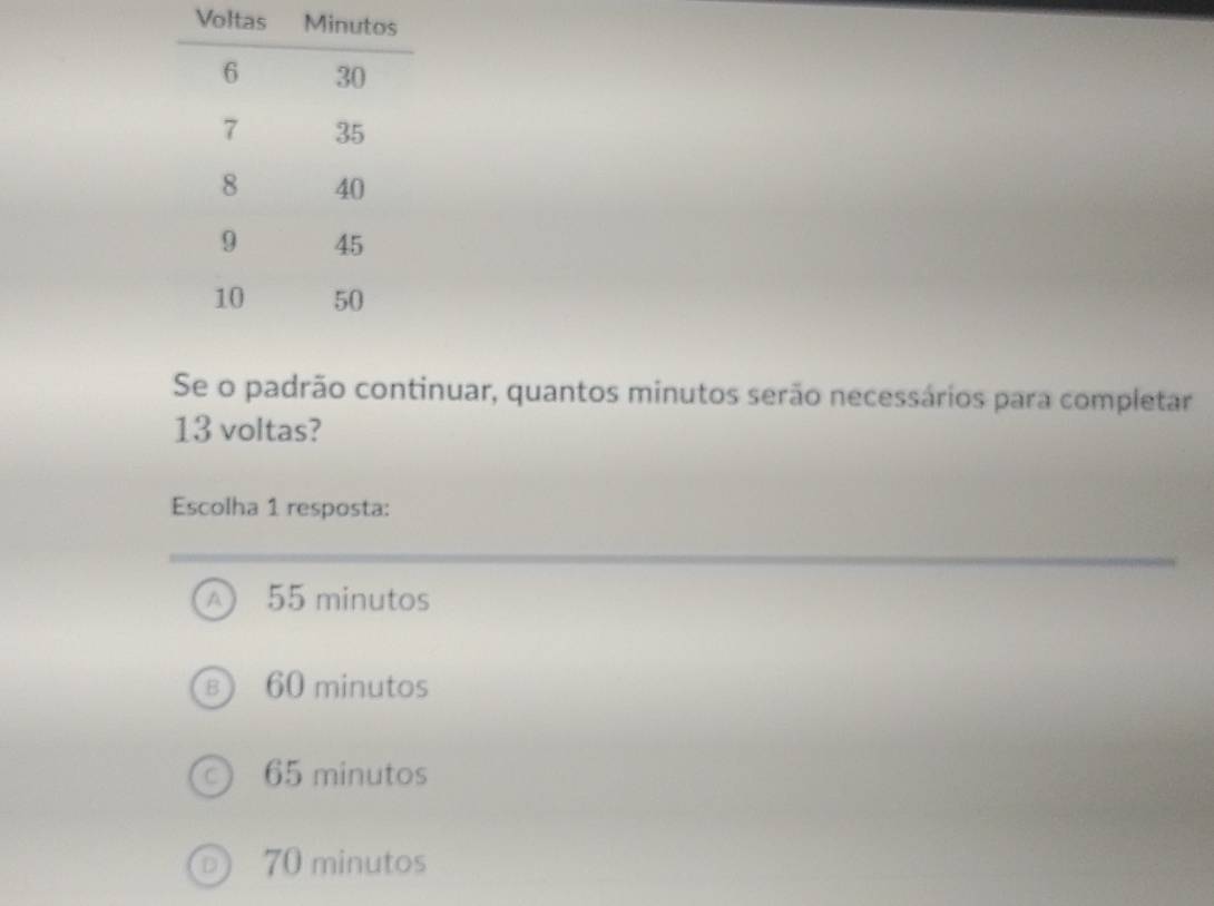 Vol
Se o padrão continuar, quantos minutos serão necessários para completar
13 voltas?
Escolha 1 resposta:
A 55 minutos
60 minutos
65 minutos
70 minutos