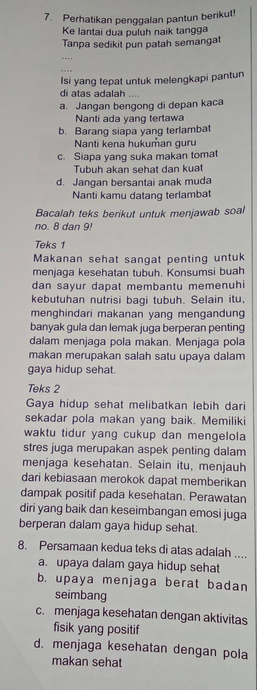 Perhatikan penggalan pantun berikut!
Ke lantai dua puluh naik tangga
Tanpa sedikit pun patah semangat
Isi yang tepat untuk melengkapi pantun
di atas adalah ....
a. Jangan bengong di depan kaca
Nanti ada yang tertawa
b. Barang siapa yang terlambat
Nanti kena hukuman guru
c. Siapa yang suka makan tomat
Tubuh akan sehat dan kuat
d. Jangan bersantai anak muda
Nanti kamu datang terlambat
Bacalah teks berikut untuk menjawab soal
no. 8 dan 9!
Teks 1
Makanan sehat sangat penting untuk
menjaga kesehatan tubuh. Konsumsi buah
dan sayur dapat membantu memenuhi
kebutuhan nutrisi bagi tubuh. Selain itu,
menghindari makanan yang mengandung
banyak gula dan lemak juga berperan penting
dalam menjaga pola makan. Menjaga pola
makan merupakan salah satu upaya dalam
gaya hidup sehat.
Teks 2
Gaya hidup sehat melibatkan lebih dari
sekadar pola makan yang baik. Memiliki
waktu tidur yang cukup dan mengelola 
stres juga merupakan aspek penting dalam
menjaga kesehatan. Selain itu, menjauh
dari kebiasaan merokok dapat memberikan
dampak positif pada kesehatan. Perawatan
diri yang baik dan keseimbangan emosi juga
berperan dalam gaya hidup sehat.
8. Persamaan kedua teks di atas adalah ....
a. upaya dalam gaya hidup sehat
b. upaya menjaga berat badan
seimbang
c. menjaga kesehatan dengan aktivitas
fisik yang positif
d. menjaga kesehatan dengan pola
makan sehat