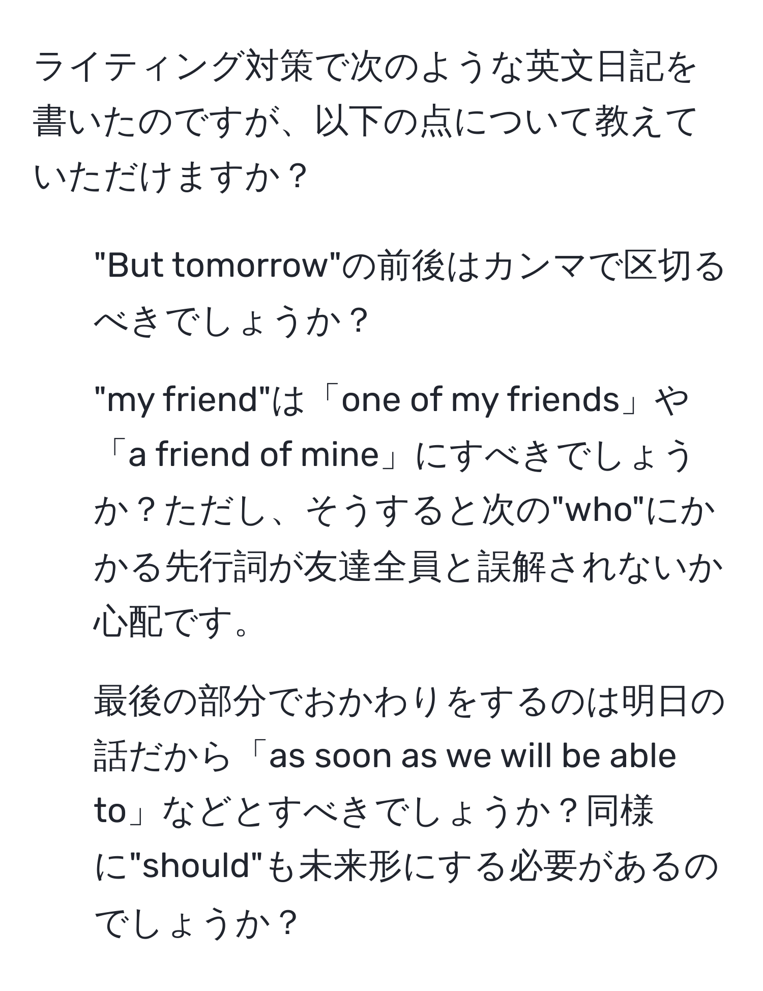 ライティング対策で次のような英文日記を書いたのですが、以下の点について教えていただけますか？  
1. "But tomorrow"の前後はカンマで区切るべきでしょうか？  
2. "my friend"は「one of my friends」や「a friend of mine」にすべきでしょうか？ただし、そうすると次の"who"にかかる先行詞が友達全員と誤解されないか心配です。  
3. 最後の部分でおかわりをするのは明日の話だから「as soon as we will be able to」などとすべきでしょうか？同様に"should"も未来形にする必要があるのでしょうか？