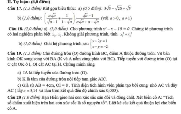 Tự luận: (6,0 điểm)
Câu 17. (1,5 điểm) Rút gọn biểu thức: a) (0,5 điểm): 3sqrt(5)-sqrt(20)+sqrt(5)
b) (1,0 điểm): ( asqrt(a)/sqrt(a)-1 + 1/1-sqrt(a) )·  (sqrt(a)-1)/asqrt(a)+a-sqrt(a)  (với a>0,a!= 1)
Câu 18. (2,0 điểm) a) (1,0 điểm) Cho phương trình x^2-x-10=0. Chứng tỏ phương trình
có hai nghiệm phân biệt x_1,x_2. Không giải phương trình, tính x_1^(3+x_2^3
b) (1,0 điểm) Giải hệ phương trình sau beginarray)l x+2y=1 x-y=-2endarray.
Câu 19. (1,5 điểm) Cho đường tròn (O) đường kính BC, điểm A thuộc đường tròn. Vẽ bán
kính OK song song với BA (K và A nằm cùng phía với BC). Tiếp tuyến với đường tròn (O) tại
C cắt OK ở I, OI cắt AC tại H. Chứng minh rằng
a) IA là tiếp tuyển của đường tròn (O).
b) K là tâm của đường tròn nội tiếp tam giác AIC.
c) Giả sử AB=4cm,OI=8. Tính diện tích hình viên phân tạo bởi cung nhỏ AC và dây
AC ( lấy π =3,14 và làm tròn kết quả đến độ chính xác 0,005).
Câu 20 (1,0 điểm) Bạn Hiền gieo hai con xúc sắc cân đổi và đồng chất. Xét biến cổ A: “Tích
số chấm xuất hiện trên hai con xúc sắc là số nguyên tố'. Liệt kê các kết quả thuận lợi cho biến
cố A.