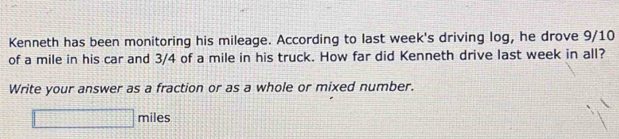 Kenneth has been monitoring his mileage. According to last week's driving log, he drove 9/10
of a mile in his car and 3/4 of a mile in his truck. How far did Kenneth drive last week in all? 
Write your answer as a fraction or as a whole or mixed number. 
□ _  hiles