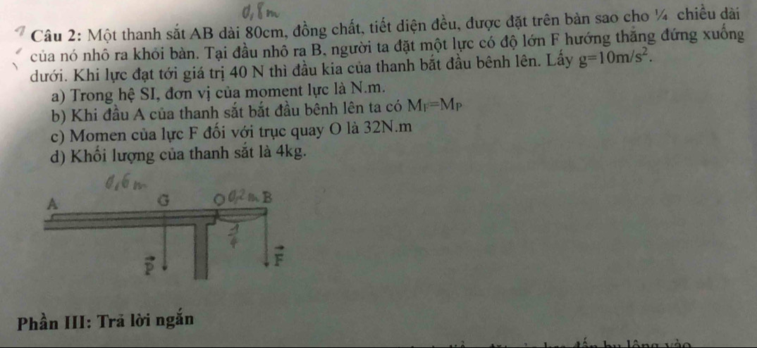 Một thanh sắt AB dài 80cm, đồng chất, tiết diện đều, được đặt trên bàn sao cho ¼ chiều dài
của nó nhô ra khỏi bàn. Tại đầu nhô ra B. người ta đặt một lực có độ lớn F hướng thắng đứng xuống
dưới. Khi lực đạt tới giá trị 40 N thì đầu kia của thanh bắt đầu bênh lên. Lấy g=10m/s^2.
a) Trong hệ SI, đơn vị của moment lực là N.m.
b) Khi đầu A của thanh sắt bắt đầu bệnh lên ta có M_F=M_P
c) Momen của lực F đối với trục quay O là 32N.m
d) Khối lượng của thanh sắt là 4kg.
Phần III: Trã lời ngắn