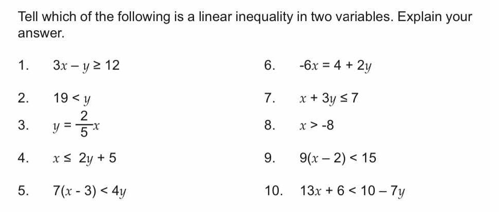 Tell which of the following is a linear inequality in two variables. Explain your 
answer. 
1. 3x-y≥ 12 6. -6x=4+2y
2. 19 7. x+3y≤ 7
3. y= 2/5 x
8. x>-8
4. x≤ 2y+5 9. 9(x-2)<15</tex> 
5. 7(x-3)<4y</tex> 10. 13x+6<10-7y</tex>