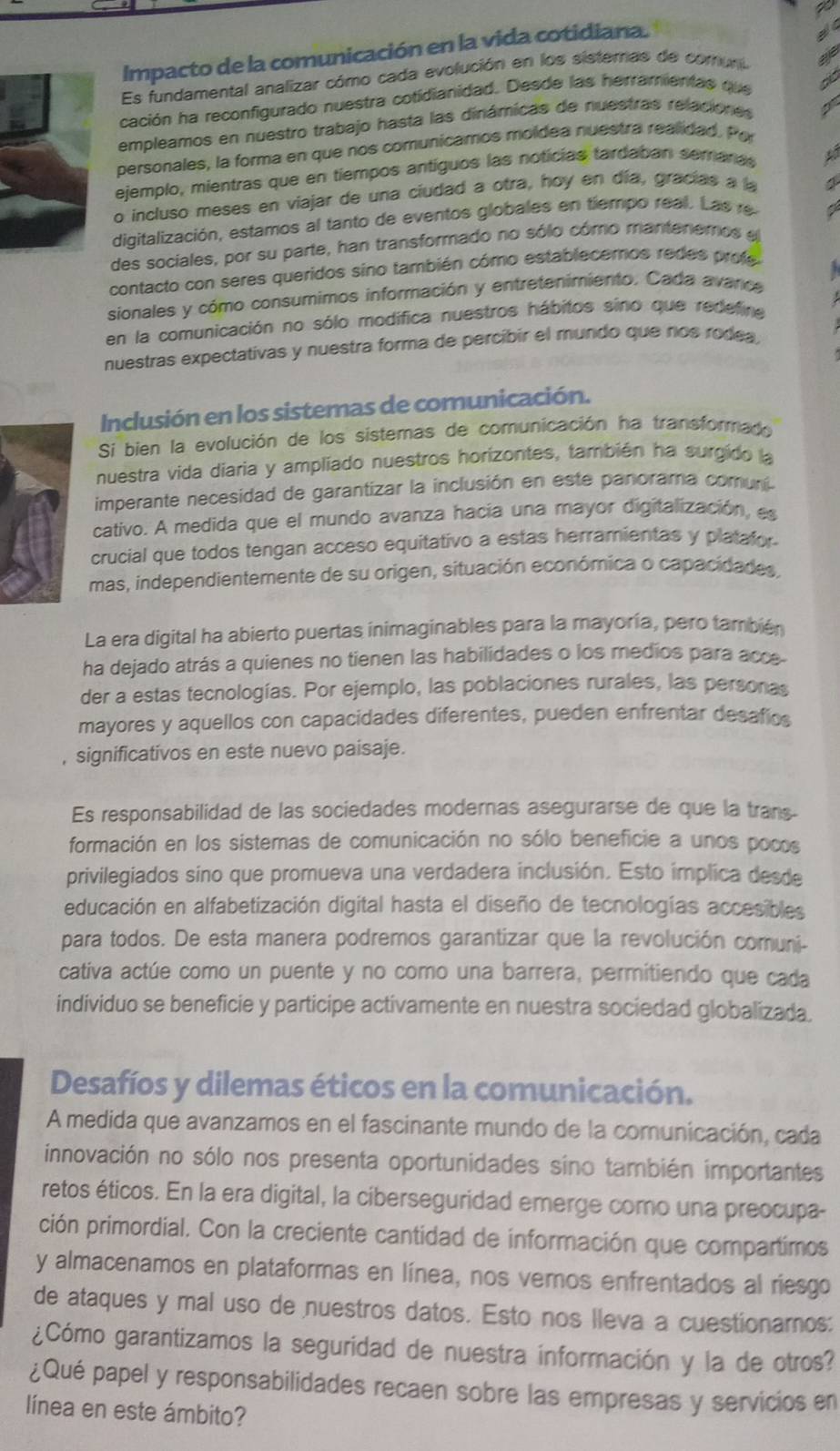 Impacto de la comunicación en la vida cotidiana.
a 
Es fundamental analizar cómo cada evolución en los sisterras de comuno
cación ha reconfigurado nuestra cotidianidad. Desde las herramientas que
empleamos en nuestro trabajo hasta las dinámicas de nuestras relaciones I
personales, la forma en que nos comunicamos moldea nuestra realidad. Por
ejemplo, mientras que en tiempos antíguos las noticias tardaban semaras
o incluso meses en viajar de una ciudad a otra, hoy en día, gracías a a
digitalización, estamos al tanto de eventos globales en tiempo real. Las re
des sociales, por su parte, han transformado no sólo cómo mantenemos e
contacto con seres queridos sino también cómo establecemos redes profe
sionales y cómo consumimos información y entretenimiento. Cada avance
en la comunicación no sólo modifica nuestros hábitos sino que redefine
nuestras expectativas y nuestra forma de percibir el mundo que nos rodea,
Inclusión en los sistemas de comunicación.
Si bien la evolución de los sistemas de comunicación ha transformado
nuestra vida diaria y ampliado nuestros horizontes, también ha surgido la
imperante necesidad de garantizar la inclusión en este panorama comurí.
cativo. A medida que el mundo avanza hacia una mayor digitalización, es
crucial que todos tengan acceso equitativo a estas herramientas y platator
mas, independientemente de su origen, situación económica o capacidades,
La era digital ha abierto puertas inimaginables para la mayoría, pero también
ha dejado atrás a quienes no tienen las habilidades o los medios para acce
der a estas tecnologías. Por ejemplo, las poblaciones rurales, las personas
mayores y aquellos con capacidades diferentes, pueden enfrentar desafios
, significativos en este nuevo paisaje.
Es responsabilidad de las sociedades modernas asegurarse de que la trans-
formación en los sistemas de comunicación no sólo beneficie a unos pocos
privilegiados sino que promueva una verdadera inclusión. Esto implica desde
educación en alfabetización digital hasta el diseño de tecnologías accesibles
para todos. De esta manera podremos garantizar que la revolución comuni-
cativa actúe como un puente y no como una barrera, permitiendo que cada
individuo se beneficie y participe activamente en nuestra sociedad globalizada.
Desafíos y dilemas éticos en la comunicación.
A medida que avanzamos en el fascinante mundo de la comunicación, cada
innovación no sólo nos presenta oportunidades sino también importantes
retos éticos. En la era digital, la ciberseguridad emerge como una preocupa-
ción primordial. Con la creciente cantidad de información que compartimos
y almacenamos en plataformas en línea, nos vemos enfrentados al riesgo
de ataques y mal uso de nuestros datos. Esto nos lleva a cuestionamos:
¿Cómo garantizamos la seguridad de nuestra información y la de otros?
¿Qué papel y responsabilidades recaen sobre las empresas y servicios en
línea en este ámbito?