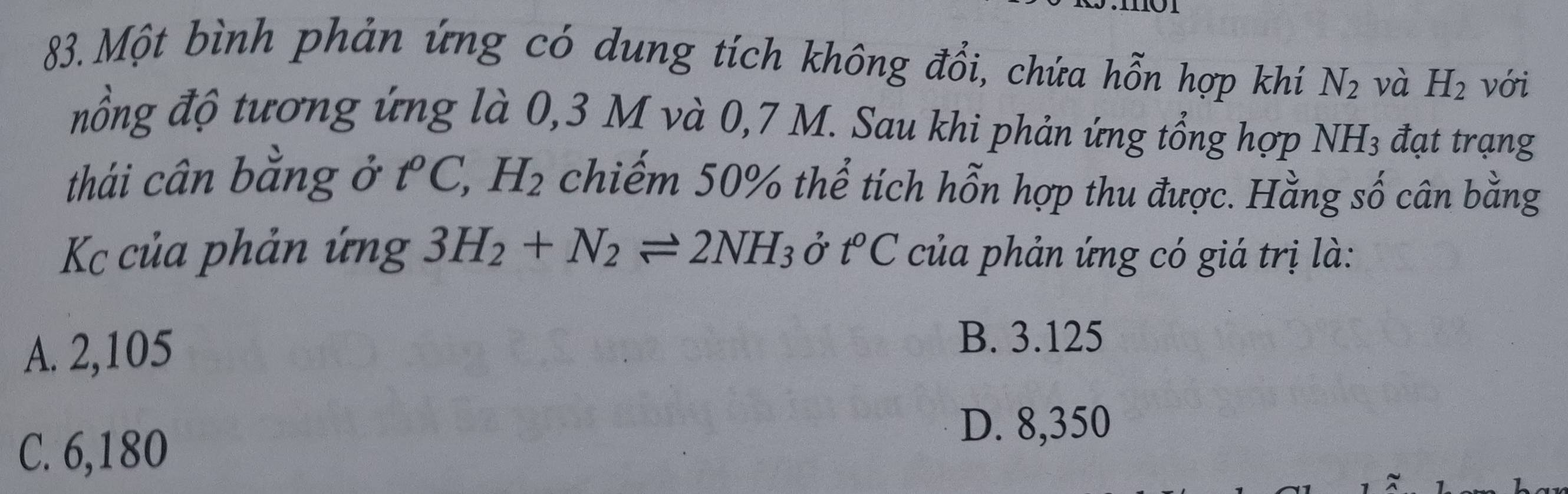 Một bình phản ứng có dung tích không đổi, chứa hỗn hợp khí N_2 và H_2 với
nổng độ tương ứng là 0,3 M và 0,7 M. Sau khi phản ứng tổng hợp NH_3 đạt trạng
thái cân bằng ở . t° C, H_2 chiếm 50% thể tích hỗn hợp thu được. Hằng số cân bằng
Kc của phản ứng 3H_2+N_2leftharpoons 2NH_3 ở t°C của phản ứng có giá trị là:
A. 2,105
B. 3.125
C. 6,180
D. 8,350