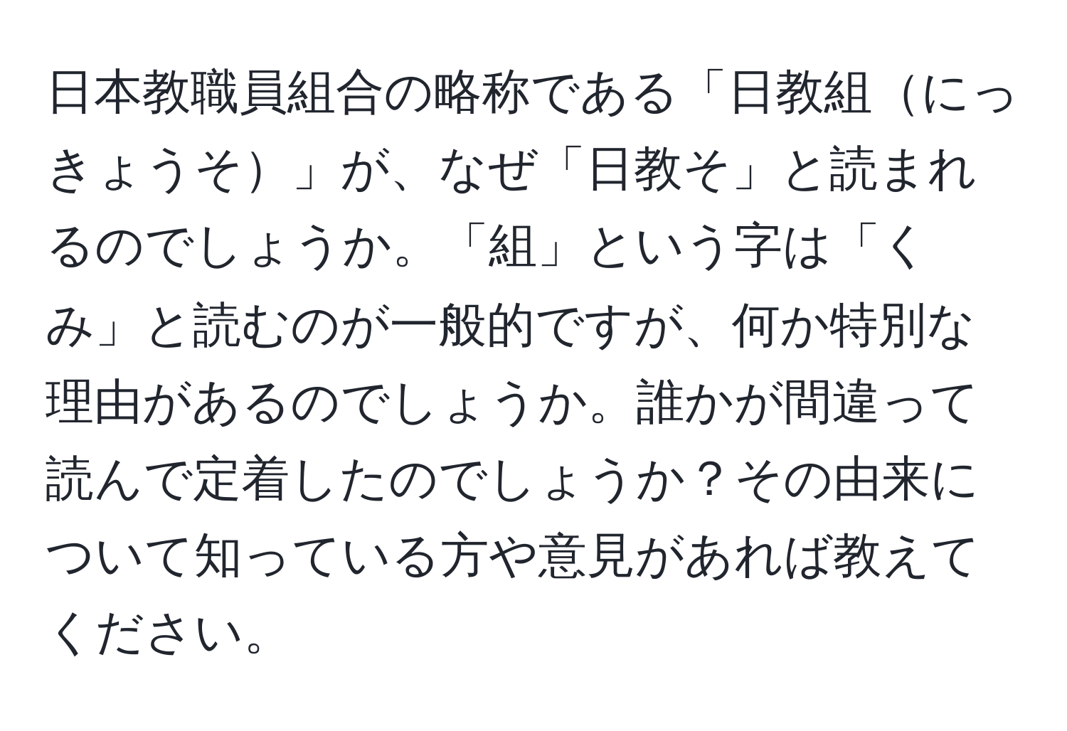 日本教職員組合の略称である「日教組にっきょうそ」が、なぜ「日教そ」と読まれるのでしょうか。「組」という字は「くみ」と読むのが一般的ですが、何か特別な理由があるのでしょうか。誰かが間違って読んで定着したのでしょうか？その由来について知っている方や意見があれば教えてください。