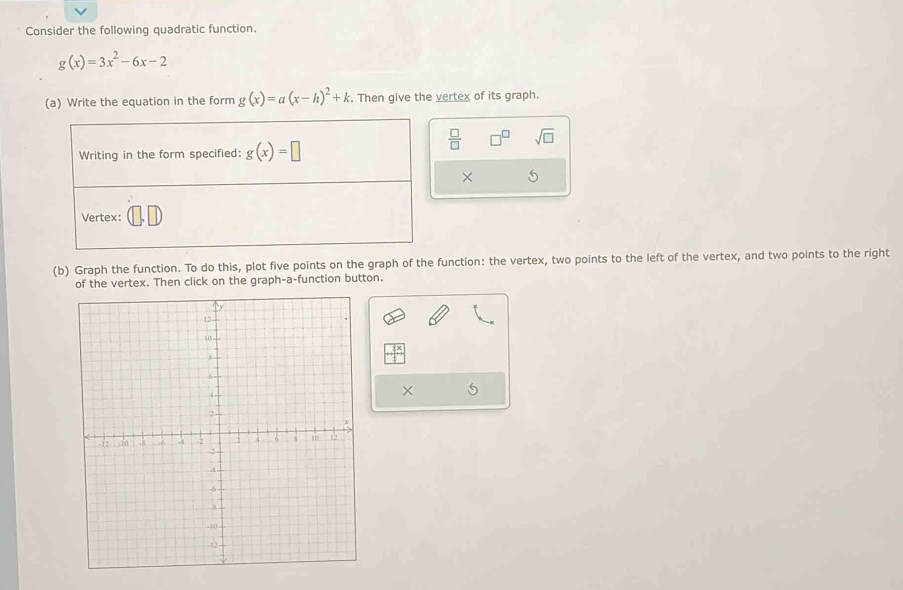 Consider the following quadratic function.
g(x)=3x^2-6x-2
(a) Write the equation in the form g(x)=a(x-h)^2+k. Then give the vertex of its graph. 
Writing in the form specified: g(x)=□
 □ /□   □ sqrt(□ )
× 
Vertex: 
(b) Graph the function. To do this, plot five points on the graph of the function: the vertex, two points to the left of the vertex, and two points to the right 
of the vertex. Then click on the graph-a-function button. 
×