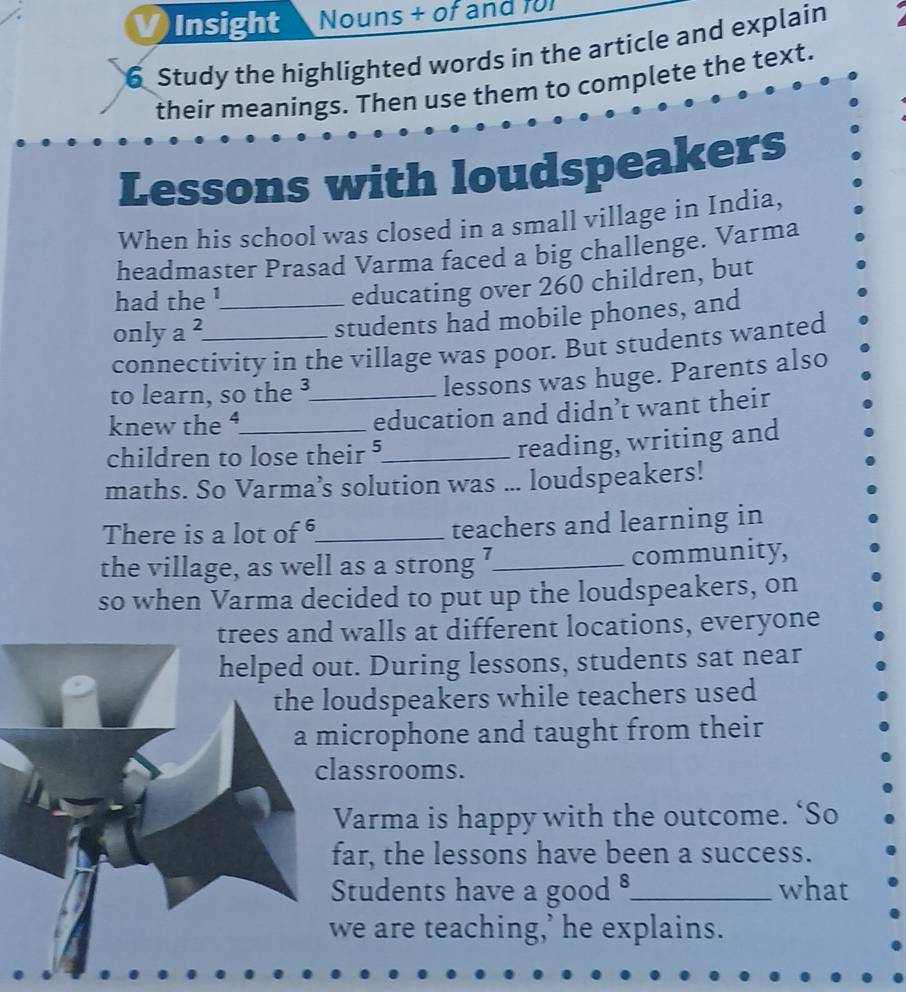 Insight Nouns + of and f01 
6 Study the highlighted words in the article and explain 
their meanings. Then use them to complete the text. 
Lessons with loudspeakers 
When his school was closed in a small village in India, 
headmaster Prasad Varma faced a big challenge. Varma 
had the ! 
educating over 260 children, but 
only a ²_ _students had mobile phones, and 
connectivity in the village was poor. But students wanted 
to learn, so the ³_ 
lessons was huge. Parents also 
knew the_ 
education and didn’t want their 
children to lose their '_ 
reading, writing and 
maths. So Varma’s solution was ... loudspeakers! 
There is a lot of _teachers and learning in 
the village, as well as a strong 7 _ community, 
so when Varma decided to put up the loudspeakers, on 
trees and walls at different locations, everyone 
helped out. During lessons, students sat near 
the loudspeakers while teachers used 
a microphone and taught from their 
classrooms. 
Varma is happy with the outcome. ‘So 
far, the lessons have been a success. 
Students have a good ®_ what 
we are teaching,’ he explains.