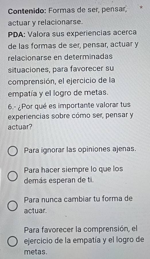 Contenido: Formas de ser, pensar,
actuar y relacionarse.
PDA: Valora sus experiencias acerca
de las formas de ser, pensar, actuar y
relacionarse en determinadas
situaciones, para favorecer su
comprensión, el ejercicio de la
empatía y el logro de metas.
6.- ¿Por qué es importante valorar tus
experiencias sobre cómo ser, pensar y
actuar?
Para ignorar las opiniones ajenas.
Para hacer siempre lo que los
demás esperan de ti.
Para nunca cambiar tu forma de
actuar.
Para favorecer la comprensión, el
ejercicio de la empatía y el logro de
metas.