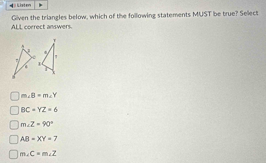 Listen
Given the triangles below, which of the following statements MUST be true? Select
ALL correct answers.
m∠ B=m∠ Y
BC=YZ=6
m∠ Z=90°
AB=XY=7
m∠ C=m∠ Z