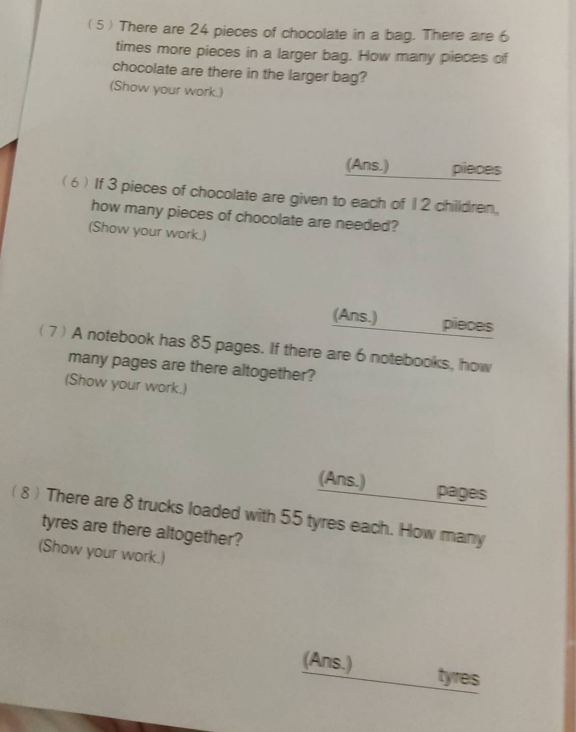 ( 5 ) There are 24 pieces of chocolate in a bag. There are 6
times more pieces in a larger bag. How many pieces of 
chocolate are there in the larger bag? 
(Show your work.) 
(Ans.) pieces 
( 6 ) If 3 pieces of chocolate are given to each of 12 children, 
how many pieces of chocolate are needed? 
(Show your work.) 
(Ans.) pieces 
( 7 ) A notebook has 85 pages. If there are 6 notebooks, how 
many pages are there altogether? 
(Show your work.) 
(Ans.) 
pages 
( 8 ) There are 8 trucks loaded with 55 tyres each. How many 
tyres are there altogether? 
(Show your work.) 
(Ans.) tyres