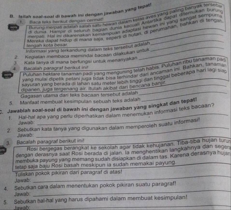 Isilah soal-soal di bawah ini dengan jawaban yang tepat!
HOTS Burung merpati adalah salah satu hewan dalam kelas aves yang paling banyak terseba
1. Baca teks berikut dengan cermat!
di dunia. Hampir di seluruh bagian dunia kecuali Antartika dapat diternukan burung
_
merpati. Hal ini dikarenakan kemampuan adaptasi hewan ini yang sangat sempurna
Mereka dapat hidup di mana saja, seperti di hutan, di perumahan, bahkan di tengah
tengah kota besar.
Informasi yang terkandung dalam teks tersebut adalah
2. Kegiatan membaca memindai bacaan dilakukan untuk
3. Kata tanya di mana berfungsi untuk menanyakan
4. Bacalah paragraf berikut ini!
HOTS Puluhan hektare tanaman padi yang menguning telah habis. Puluhan ribu tanaman pad
yang mulai dipetik petani juga tidak bisa terhindar dari ancaman ini. Bahkan, tanaman
sayuran yang berada di lahan satu meter lebih tinggi dan tinggal beberapa hari lagi siap
_
dipanen, juga tergenang air. Itulah akibat dari bencana banjir.
Gagasan utama dari teks bacaan tersebut adalah
5. Manfaat membuat kesimpulan sebuah teks adalah
C. Jawablah soal-soal di bawah ini dengan jawaban yang singkat dan tepat!
1. Hal-hal apa yang perlu diperhatikan dalam menemukan informasi teks bacaan?
Jawab:
2. Sebutkan kata tanya yang digunakan dalam memperoleh suatu informasi!
Jawab:
3. Bacalah paragraf berikut ini!
OTS Rosi bergegas berangkat ke sekolah agar tidak kehujanan. Tiba-tiba hujan turun
dengan derasnya saat Rosi berada di jalan. la menghentikan langkahnya dan segera
membuka payung yang memang sudah disiapkan di dalam tas. Karena derasnya hujan
tetap saja baju Rosi basah meskipun ia sudah memakai payung.
Tuliskan pokok pikiran dari paragraf di atas!
Jawab:
_
4. Sebutkan cara dalam menentukan pokok pikiran suatu paragraf!
Jawab:
_
_
5. Sebutkan hal-hal yang harus dipahami dalam membuat kesimpulan!
Jawab: