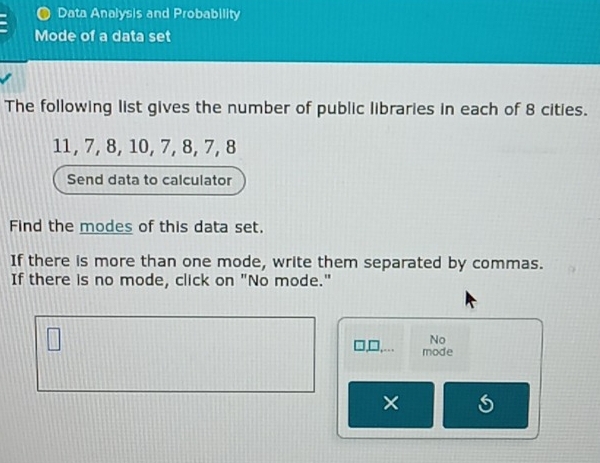 Data Analysis and Probability 
Mode of a data set 
The following list gives the number of public libraries in each of 8 cities.
11, 7, 8, 10, 7, 8, 7, 8
Send data to calculator 
Find the modes of this data set. 
If there is more than one mode, write them separated by commas. 
If there is no mode, click on "No mode." 
No 
mode 
×