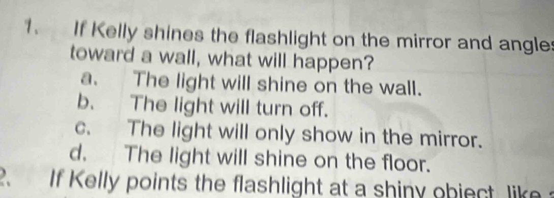 If Kelly shines the flashlight on the mirror and angles
toward a wall, what will happen?
a. The light will shine on the wall.
b. The light will turn off.
c. The light will only show in the mirror.
d. The light will shine on the floor.
2. If Kelly points the flashlight at a shiny object lik