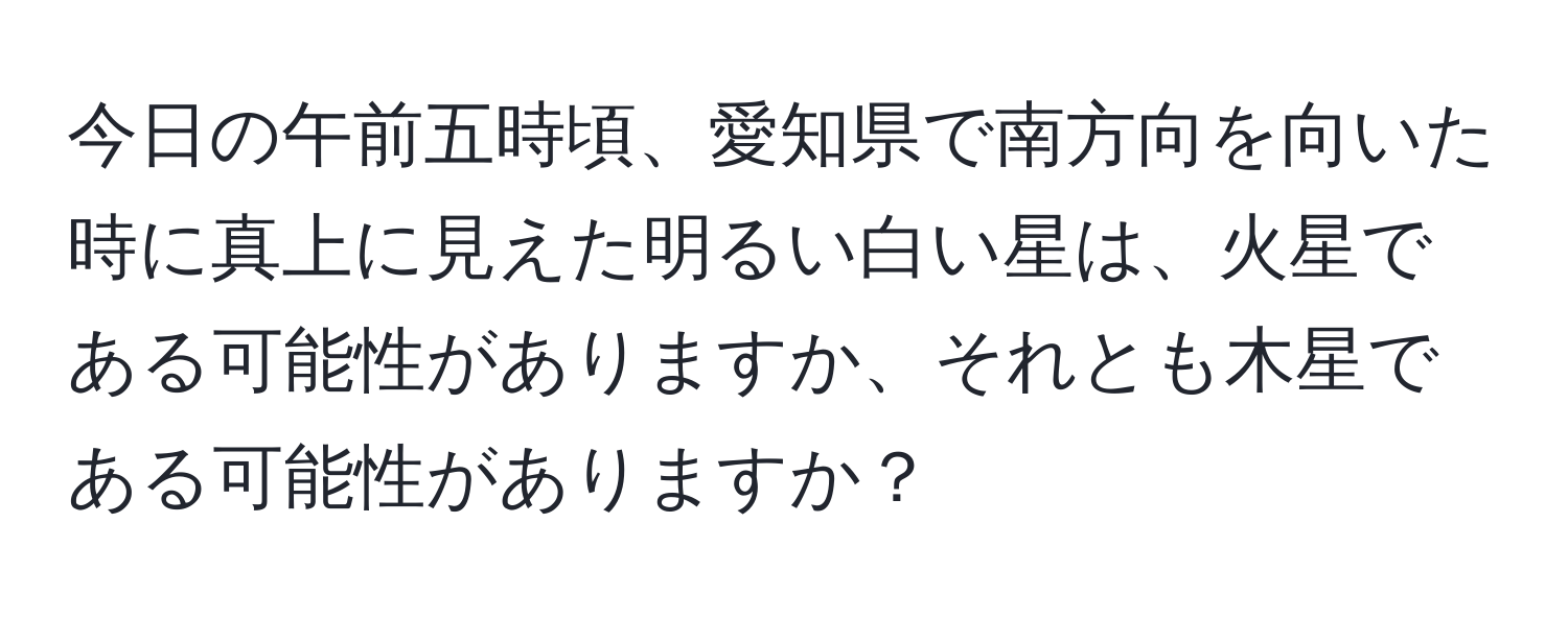 今日の午前五時頃、愛知県で南方向を向いた時に真上に見えた明るい白い星は、火星である可能性がありますか、それとも木星である可能性がありますか？