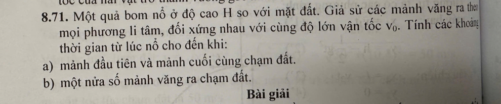 Một quả bom nổ ở độ cao H so với mặt đất. Giả sử các mảnh văng ra them 
mọi phương li tâm, đối xứng nhau với cùng độ lớn vận tốc V_0. Tính các khoảng 
thời gian từ lúc nổ cho đến khi: 
a) mảnh đầu tiên và mảnh cuối cùng chạm đất. 
b) một nửa số mảnh văng ra chạm đất. 
Bài giải